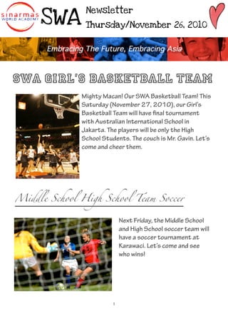 SWA
               Newsletter

               Thursday/November 26, 2010




SWA Girl’s Basketball Team
              Mighty Macan! Our SWA Basketball Team! This
              Saturday (November 27, 2010), our Girl’s
              Basketball Team will have nal tournament
              with Australian International School in
              Jakarta. The players will be only the High
              School Students. The couch is Mr. Gavin. Let’s
              come and cheer them.




Middle School High School Team Soccer


                             Next Friday, the Middle School
                             and High School soccer team will
                             have a soccer tournament at
                             Karawaci. Let’s come and see
                             who wins!




                         1
 