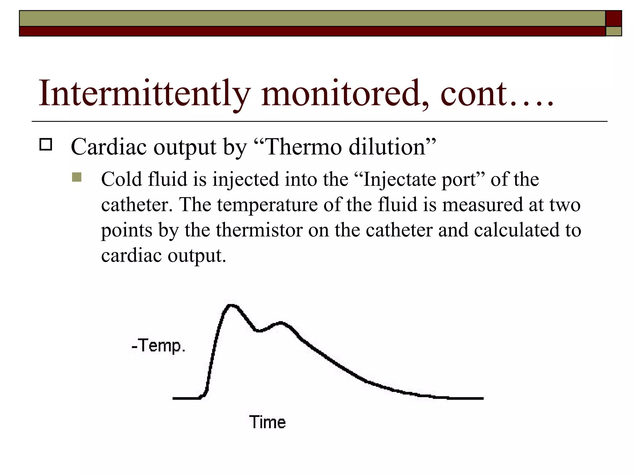 Intermittently monitored, cont….
   Cardiac output by “Thermo dilution”
       Cold fluid is injected into the “Injectate port” of the
        catheter. The temperature of the fluid is measured at two
        points by the thermistor on the catheter and calculated to
        cardiac output.
 