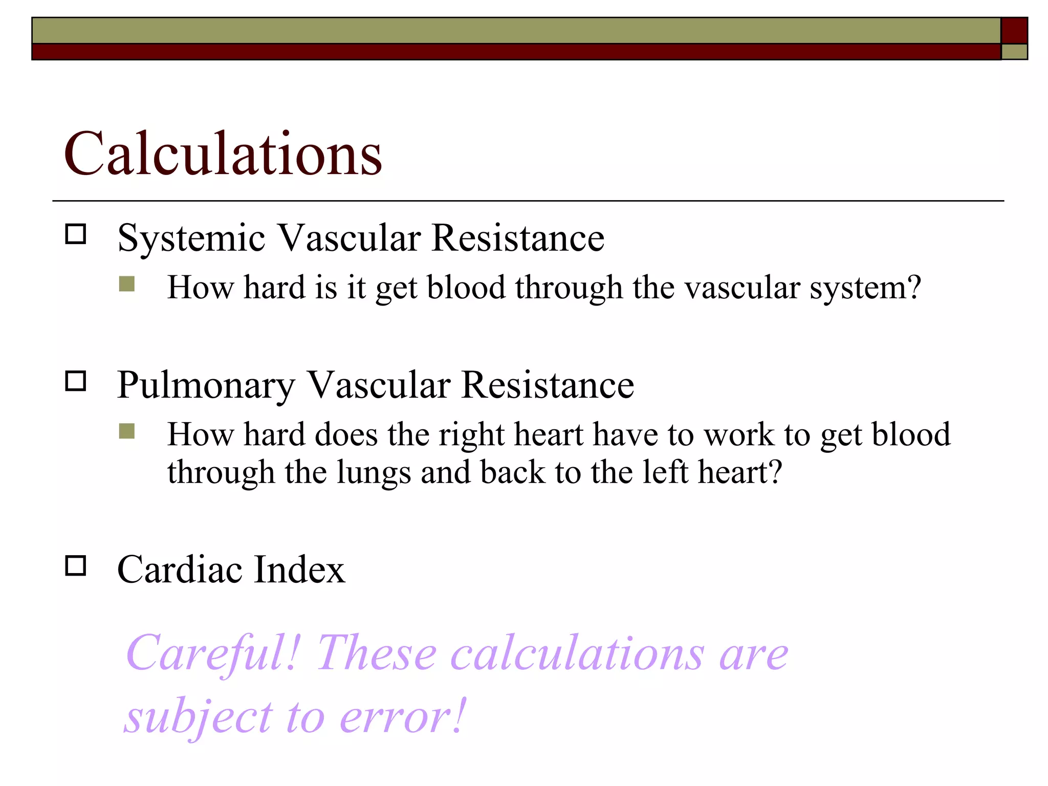 Calculations
   Systemic Vascular Resistance
       How hard is it get blood through the vascular system?

   Pulmonary Vascular Resistance
       How hard does the right heart have to work to get blood
        through the lungs and back to the left heart?

   Cardiac Index

    Careful! These calculations are
    subject to error!
 