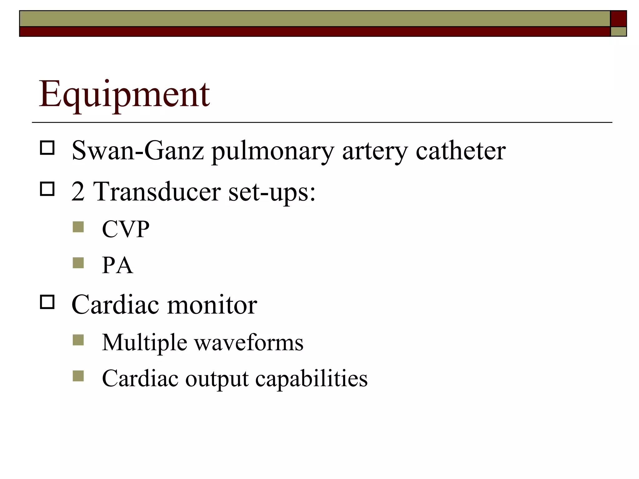 Equipment
   Swan-Ganz pulmonary artery catheter
   2 Transducer set-ups:
       CVP
       PA
   Cardiac monitor
       Multiple waveforms
       Cardiac output capabilities
 