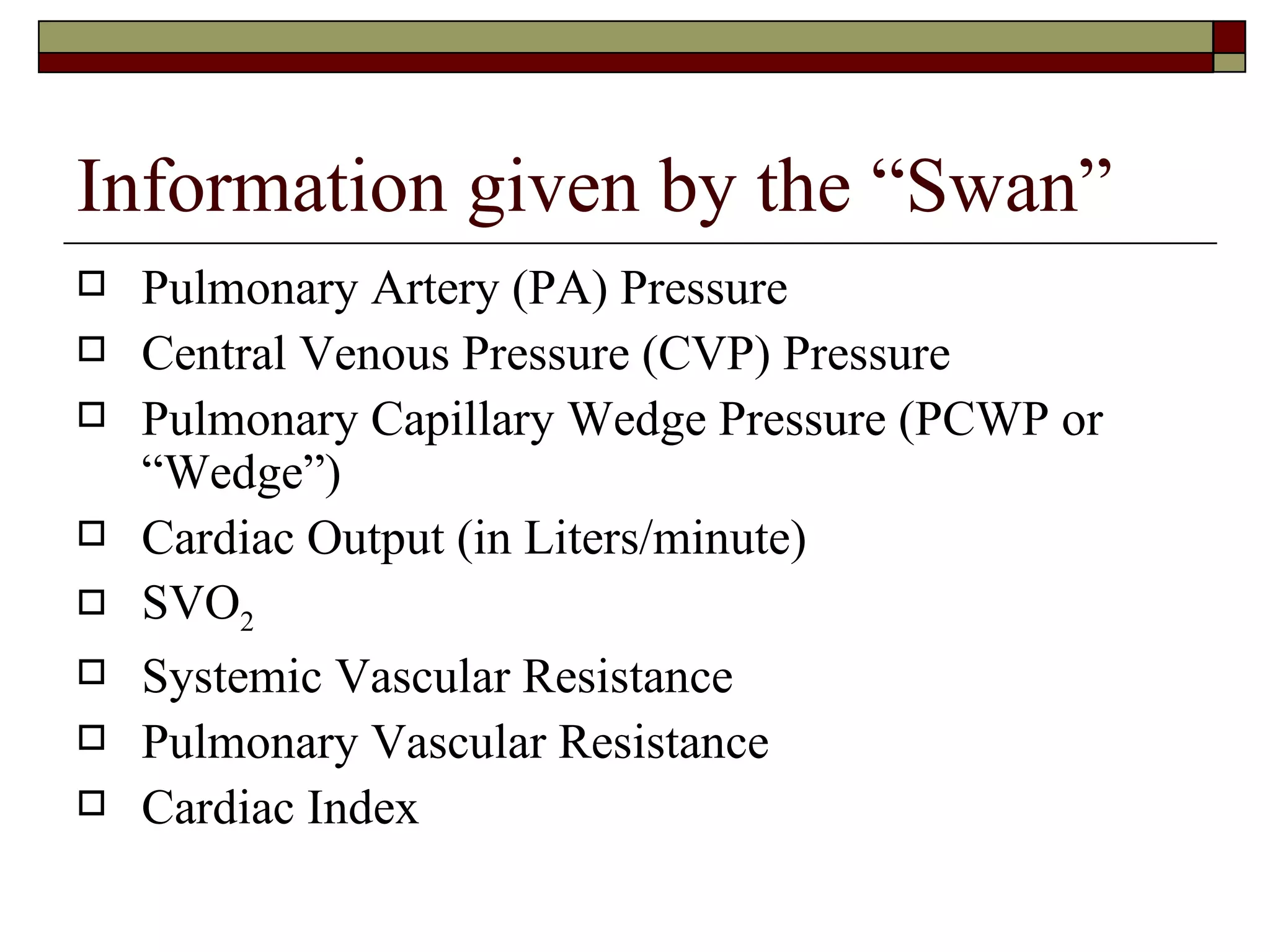 Information given by the “Swan”
   Pulmonary Artery (PA) Pressure
   Central Venous Pressure (CVP) Pressure
   Pulmonary Capillary Wedge Pressure (PCWP or
    “Wedge”)
   Cardiac Output (in Liters/minute)
   SVO2
   Systemic Vascular Resistance
   Pulmonary Vascular Resistance
   Cardiac Index
 