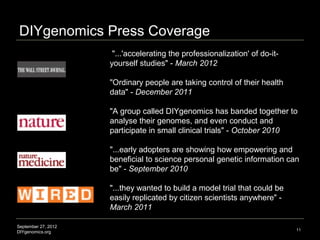 DIYgenomics Press Coverage
                      "...'accelerating the professionalization' of do-it-
                     yourself studies" - March 2012

                     "Ordinary people are taking control of their health
                     data" - December 2011

                     "A group called DIYgenomics has banded together to
                     analyse their genomes, and even conduct and
                     participate in small clinical trials" - October 2010

                     "...early adopters are showing how empowering and
                     beneficial to science personal genetic information can
                     be" - September 2010

                     "...they wanted to build a model trial that could be
                     easily replicated by citizen scientists anywhere" -
                     March 2011

September 27, 2012
                                                                             11
DIYgenomics.org
 