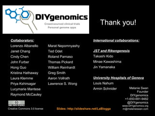 Crowd-sourced clinical trials
                                 Personal genome apps
                                                                      Thank you!

  Collaborators:                                                 International collaborations:
  Lorenzo Albanello              Marat Nepomnyashy
  Janet Chang                    Ted Odet                        JST and Rikengenesis
  Cindy Chen                     Roland Parnaso                  Takashi Kido
  John Furber                    Thomas Pickard                  Minae Kawashima
  Hong Guo                       William Reinhardt               Jin Yamanaka
  Kristina Hathaway              Greg Smith
  Laura Klemme                   Aaron Vollrath                  University Hospitals of Geneva
  Priya Kshirsagar               Lawrence S. Wong                Louis Nahum
  Lucymarie Mantese                                              Armin Schnider         Melanie Swan
                                                                                             Founder
  Raymond McCauley                                                                      DIYgenomics
                                                                                     +1-650-681-9482
                                                                                      @DIYgenomics
                                                                                   www.DIYgenomics.org
Creative Commons 3.0 license            Slides: http://slideshare.net/LaBlogga     m@melanieswan.com
 