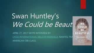 Swan Huntley’s
We Could be Beautiful
APRIL 27, 2017 SKYPE INTERVIEW BY
LYCÉE INTERNATIONAL NELSON MANDELA, NANTES, FRANCE.
AMERICAN OIB CLASS.
 