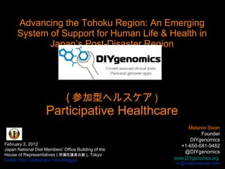 Advancing the Tohoku Region: An Emerging System of Support for Human Life & Health in Japan’s Post-Disaster Region ( 参加型ヘルスケア ) Participative Healthcare Melanie Swan  Founder DIYgenomics +1-650-681-9482 @DIYgenomics   www.DIYgenomics.org   [email_address] February 2, 2012 Japan National Diet Members’ Office Building of the House of Representatives ( 衆議院議員会館 ), Tokyo Slides: http://slideshare.net/LaBlogga 