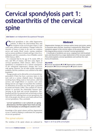 British Journal of Healthcare Assistants April 2007 Vol 01 No 01 81
Clinical
Cervical spondylosis part 1:
osteoarthritis of the cervical
spine
C
ervical spondylosis is also called degenerative
arthritis. It affects the intervertebral discs and
the vertebrae in the cervical spine (Figure 1) and
causes pain, stiffness and weakness. Changes within the
structure of bones or joints in the neck can compress
nerves and nearby blood vessels, causing symptoms
such as sensory problems in hands and legs, a loss of co-
ordination and, less commonly, a loss of bladder control
(NHS Choices, 2007).
It is estimated that by the age of 70, nearly 100% of
men, and 96% of women, will have some degree of
cervical spondylosis (NHS Choices, 2007). Cervical
spondylosis is considered to be a natural consequence
of the widespread degenerative changes that occur
with ageing. However, not all older people experience
problems, and this condition is not confined to the older
population.
Younger people can be affected by cervical spondylosis,
particularly if there has been a previous injury to the
neck such as a serious whiplash injury. Occupations
involving heavy lifting (such as hod-carriers, solid-fuel
carriers, and weight-lifters) or excessive neck strain
during exercise can trigger or exacerbate this condition.
An illustration of excessive use of the spine is provided
by Jumah and Nyame (1994). They studied 355 African
patients to ascertain the relationship between load-
carrying on the head and cervical spondylosis. Two-
hundred and fifty-five patients had carried loads on their
head with 63.6% suffering from cervical spondylosis, but
36% of the people who did not carry loads suffered from
cervical spondylosis. They concluded:
‘cervical spondylosis is not exclusively an ageing
phenomenon, but that regular heavy load carrying
on the head plays an aetiological (causative) role’.
Knowledge of the spinal column and how degeneration
occurs is useful in helping to understand the symptoms
of cervical spondylosis.
The spinal column
The vertebrae of the spinal column are cushioned by
Julie Swann is an Independent Occupational Therapist
Abstract
Degenerative changes are common within bones and joints, owing
to excessive wear and tear, resulting in osteoarthritis. When these
symptoms appear in the cervical region of the spinal vertebrae,
this degenerative process is termed ‘cervical spondylosis’.
A multitude of problems can occur, ranging from mild localized
pain and discomfort to a major dysfunction of the nervous system.
This article explains cervical spondylosis and outlines the main
forms of treatment.
Key words
n Cervical spondylosis n OA n Degenerative condition
n Symptoms n Clinical investigations n Spinal column
Figure 1: An X-ray of the cervical spine
Living
Art
Enterprises,
Llc
/
Science
Photo
Library
Downloaded from magonlinelibrary.com by 155.198.030.043 on January 5, 2020.
 