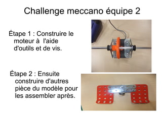 Challenge meccano équipe 2
Étape 1 : Construire le
moteur à l'aide
d'outils et de vis.
Étape 2 : Ensuite
construire d'autres
pièce du modèle pour
les assembler après.
 