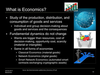 29 Oct 2017
Blockchain
What is Economics?
 Study of the production, distribution, and
consumption of goods and services
 Individual and group decision-making about
goods and services and the consequences
 Fundamental dynamics do not change
 Wants are bigger than resources, cost of
decision-making, opportunity cost, scarcity
(material or intangible)
 Same in all forms of economies
 Classical Economics (material goods)
 Network Economics (digital goods)
 Smart Network Economics (automated smart
contracts exchanging cryptographic assets)
60
Source: http://blockchainstudies.org/Blockchain_Economics_CFP.pdf
 