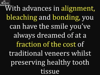 With advances in alignment,
bleaching and bonding, you
 can have the smile you’ve
   always dreamed of at a
    fraction of the cost of
 traditional veneers whilst
  preserving healthy tooth
            tissue
 