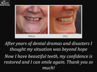 After years of dental dramas and disasters I
   thought my situation was beyond hope
Now I have beautiful teeth, my confidence is
restored and I can smile again. Thank you so
                    much!
 