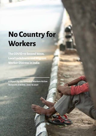 i
AReportbytheStrandedWorkersAction
Network(SWAN),June162021
NoCountryfor
Workers
TheCOVID-19SecondWave,
LocalLockdownsandMigrant
WorkerDistressinIndia
 