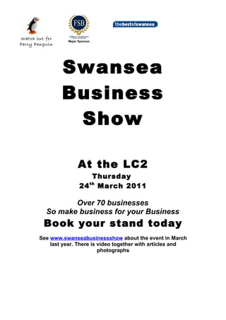 Watch out for
                  Major Sponsor
Percy Penguin




                Swansea
                Business
                 Show

                       At the LC2
                            Thursday
                        24 th March 2011

                 Over 70 businesses
          So make business for your Business
         Book your stand today
       See www.swanseabusinessshow about the event in March
           last year. There is video together with articles and
                               photographs
 