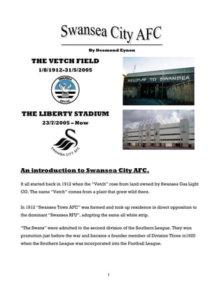By Desmond Eynon

     THE VETCH FIELD
        1/8/1912-31/5/2005




THE LIBERTY STADIUM
          23/7/2005 – Now




An introduction to Swansea City AFC.

It all started back in 1912 when the “Vetch” rose from land owned by Swansea Gas Light
CO. The name “Vetch” comes from a plant that grew wild there.


In 1912 “Swansea Town AFC” was formed and took up residence in direct opposition to
the dominant “Swansea RFU”, adopting the same all white strip.

“The Swans” were admitted to the second division of the Southern League. They won
promotion just before the war and became a founder member of Division Three in1920
when the Southern League was incorporated into the Football League.




                                          1
 