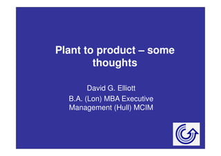 Plant to product – some 
thoughts 
David G. Elliott 
B.A. (Lon) MBA Executive 
Management (Hull) MCIM 
 