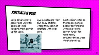 Replication uses
Save data to slave
server and use it for
backups while
keeping main server
up for users.
Give developers their
own copy of data
where they can not
interfere with ‘real’
data.
Split reads/writes so
that reads go to a
pool of servers and
writes go to one
server. Great for
read heavy
circumstances. Does
not scale writes.
15
 