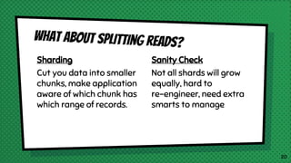 Sharding
Cut you data into smaller
chunks, make application
aware of which chunk has
which range of records.
What ABout splitting reads?
Sanity Check
Not all shards will grow
equally, hard to
re-engineer, need extra
smarts to manage
20
 