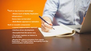 •Built on top of proven technology!
–Shares much of MySQL Replication
infrastructure –
thence does not feel alien!
–Multi-Master approach to replication.
•Built on reusable components!
–Layered implementation approach.
–Interface driven development.
–Decoupled from the server core.
–The plugin registers as listener to
server events.
–Reuses the capture procedure from regular
Replication. Provides further decoupling from the
communication infrastructure
25
 