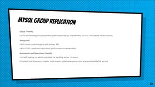 •Cloud Friendly
–Great techonology for deployments where elasticity is a requirement, such as cloud based infrastructures.
•Integrated
–With server core through a well defined API.
–With GTIDs, row based replication, performance schema tables.
•Autonomic and Operations Friendly
–It is self-healing: no admin overhead for handling server fail-overs.
–Provides fault-tolerance, enables multi-master update everywhere and a dependable MySQL service.
MySQL group replication
28
 