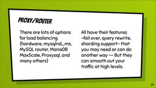 Proxy/router
29
There are lots of options
for load balancing
(hardware, mysqlnd_ms,
MySQL router, MariaDB
MaxScale, Proxysql, and
many others)
All have their features
-fail over, query rewrite,
sharding support- that
you may need or can do
another way -- But they
can smooth out your
traffic at high levels.
 