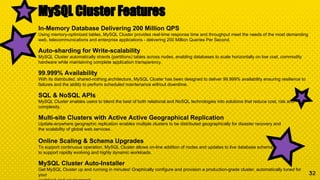32
MySQL Cluster Features
In-Memory Database Delivering 200 Million QPS
Using memory-optimized tables, MySQL Cluster provides real-time response time and throughput meet the needs of the most demanding
web, telecommunications and enterprise applications - delivering 200 Million Queries Per Second.
Auto-sharding for Write-scalability
MySQL Cluster automatically shards (partitions) tables across nodes, enabling databases to scale horizontally on low cost, commodity
hardware while maintaining complete application transparency.
99.999% Availability
With its distributed, shared-nothing architecture, MySQL Cluster has been designed to deliver 99.999% availability ensuring resilience to
failures and the ability to perform scheduled maintenance without downtime.
SQL & NoSQL APIs
MySQL Cluster enables users to blend the best of both relational and NoSQL technologies into solutions that reduce cost, risk and
complexity.
Multi-site Clusters with Active Active Geographical Replication
Update-anywhere geographic replication enables multiple clusters to be distributed geographically for disaster recovery and
the scalability of global web services.
Online Scaling & Schema Upgrades
To support continuous operation, MySQL Cluster allows on-line addition of nodes and updates to live database schema
to support rapidly evolving and highly dynamic workloads.
MySQL Cluster Auto-Installer
Get MySQL Cluster up and running in minutes! Graphically configure and provision a production-grade cluster, automatically tuned for
your
 