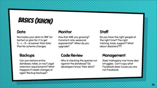 Basics (kihon)
Data
Normalize your data to 3NF (or
better) or plan for it to get
S - L - O - W sooner than later.
Plan for schema changes.
Monitor
How fast ARE you growing?
Constant rate, seasonal,
exponential? When do you
upgrade?
Staff
Do you have the right people at
the right time? The right
training, tools, support? What
about disasters?!?!
Backups
Can you restore entire
database, table, or row? Legal
retention requirements? What
happens if media changes or
ages? Backup backups?
Code Review
Who is checking the queries run
against the database? Do
developers ‘know’ their data?
Management
Does ‘mahogany row’ know daa
struggles. Can’t copy what
Facebook does ‘cause you are
not Facebook.
36
 