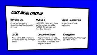 Quick MySQL Catch Up
21 Years Old
MySQL has been part of
Oracle’s family of databases for
six years.
MySQL 8
MySQl 5.7 is the current release
but the next version will be
MySQL 8. Big feature is real
time data dictionary
Group Replication
Active master-master
replication.
JSON
A new native JSON datatype to
store documents in a column of
a table
Document Store
Programmers not know SQL
but need a database? X Devapi
allows them to use RDMS from
language of choice
Encryption
Use Oracle Key Vault to encrypt
your data at rest.
4
 