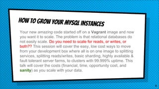 How to grow your mysql instances
Your new amazing code started off on a Vagrant image and now
you want it to scale. The problem is that relational databases do
not easily scale. Do you need to scale for reads, or writes, or
both?? This session will cover the easy, low cost ways to move
from your development box where all is on one image to splitting
services, splitting reads/writes, basic sharding, highly available &
fault tolerant server farms, to clusters with 99.999% uptime. This
talk will cover the costs (financial, time, opportunity cost, and
sanity) as you scale with your data.
6
 