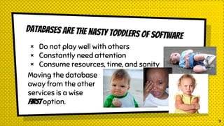 Databases are the nasty toddlers of software
× Do not play well with others
× Constantly need attention
× Consume resources, time, and sanity
Moving the database
away from the other
services is a wise
First option.
9
 