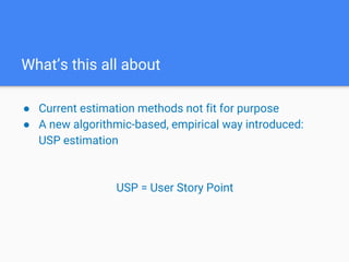 What’s this all about
● Current estimation methods not fit for purpose
● A new algorithmic-based, empirical way introduced:
USP estimation
USP = User Story Point
 