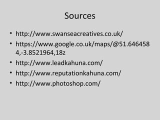 Sources
• http://www.swanseacreatives.co.uk/
• https://www.google.co.uk/maps/@51.646458
4,-3.8521964,18z
• http://www.leadkahuna.com/
• http://www.reputationkahuna.com/
• http://www.photoshop.com/
 