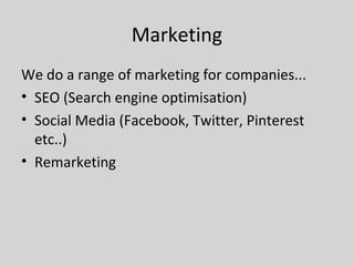 Marketing
We do a range of marketing for companies...
• SEO (Search engine optimisation)
• Social Media (Facebook, Twitter, Pinterest
etc..)
• Remarketing
 