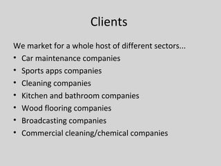 Clients
We market for a whole host of different sectors...
• Car maintenance companies
• Sports apps companies
• Cleaning companies
• Kitchen and bathroom companies
• Wood flooring companies
• Broadcasting companies
• Commercial cleaning/chemical companies
 