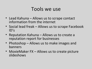Tools we use
• Lead Kahuna – Allows us to scrape contact
information from the internet
• Social lead freak – Allows us to scrape Facebook
ID’s
• Reputation Kahuna – Allows us to create a
reputation report for businesses
• Photoshop – Allows us to make images and
banners
• MoxieMaker FX – Allows us to create picture
slideshows
 