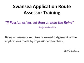 Swansea Application Route
Assessor Training
“If Passion drives, let Reason hold the Reins”
Benjamin Franklin
Being an assessor requires reasoned judgement of the
applications made by impassioned teachers…
July 30, 2015
 