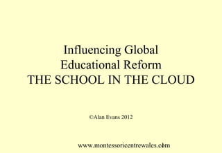 www.montessoricentrewales.com
Influencing Global
Educational Reform
THE SCHOOL IN THE CLOUD
©Alan Evans 2012
 