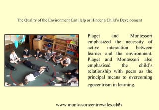 www.montessoricentrewales.com
Piaget and Montessori
emphasized the necessity of
active interaction between
learner and the environment.
Piaget and Montessori also
emphasised the child’s
relationship with peers as the
principal means to overcoming
egocentrism in learning.
The Quality of the Environment Can Help or Hinder a Child’s Development
 