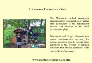 www.montessoricentrewales.com
The Montessori method encourages
accommodation to external reality rather
than assimilation to the personalized
motives and fantasies of the child
(spontaneous play).
Montessori and Piaget observed that
certain conditions were necessary for
optimal cognitive growth. Among these
conditions is the creation of learning
situations that involve particular kinds
and qualities of autonomy.
Autonomous Environments Work
 
