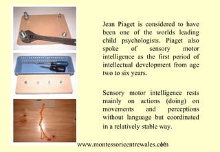 www.montessoricentrewales.com
Jean Piaget is considered to have
been one of the worlds leading
child psychologists. Piaget also
spoke of sensory motor
intelligence as the first period of
intellectual development from age
two to six years.
Sensory motor intelligence rests
mainly on actions (doing) on
movements and perceptions
without language but coordinated
in a relatively stable way.
 