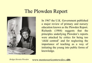 www.montessoricentrewales.com
The Plowden Report
In 1967 the U.K. Government published
a major review of primary and nursery
education known as the Plowden Report.
Richards (1984) suggests that the
principles underlying Plowden’s reports
were attacked by critics for being too
‘child centred’ and for neglecting the
importance of teaching as a way of
initiating the young into public forms of
knowledge.
Bridget Horatia Plowden
Source: www.npg.org.uk
 