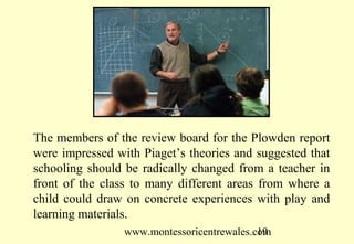 www.montessoricentrewales.com
The members of the review board for the Plowden report
were impressed with Piaget’s theories and suggested that
schooling should be radically changed from a teacher in
front of the class to many different areas from where a
child could draw on concrete experiences with play and
learning materials.
 