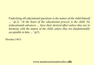 www.montessoricentrewales.com
‘Underlying all educational questions is the nature of the child himself
…’ (p.1) “At the heart of the educational process is the child. No
(educational) advances … have their desired effect unless they are in
harmony with the nature of the child, unless they are fundamentally
acceptable to him …’ (p7).
Plowden (1967)
 