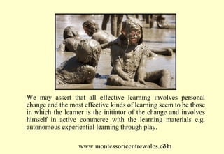 www.montessoricentrewales.com
We may assert that all effective learning involves personal
change and the most effective kinds of learning seem to be those
in which the learner is the initiator of the change and involves
himself in active commerce with the learning materials e.g.
autonomous experiential learning through play.
 