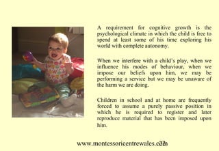 www.montessoricentrewales.com
A requirement for cognitive growth is the
psychological climate in which the child is free to
spend at least some of his time exploring his
world with complete autonomy.
When we interfere with a child’s play, when we
influence his modes of behaviour, when we
impose our beliefs upon him, we may be
performing a service but we may be unaware of
the harm we are doing.
Children in school and at home are frequently
forced to assume a purely passive position in
which he is required to register and later
reproduce material that has been imposed upon
him.
 