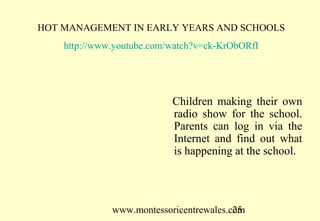 www.montessoricentrewales.com
HOT MANAGEMENT IN EARLY YEARS AND SCHOOLS
http://www.youtube.com/watch?v=ck-KrObORfI
Children using a model of the
lung. The children were given
the tools to experiment and
diagrams to make models
including electrical circuitry.
They also made and broadcast
their own radio shows.
 