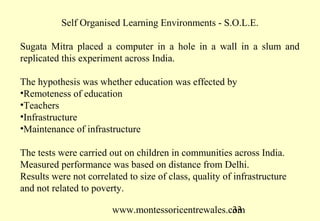www.montessoricentrewales.com
Teachers were asked would you like to move?
•69% yes
•I wish I were in another school impacts on results
Conclusion. Teacher motivation effects children’s learning
Observations
ET is piloted in the best schools
Impact is limited because they already have what they want
Conclusion ET is over hyped and underperforming
Take the same into a remote school and the impact is far greater
Conclusion. ET is better used at bottom of pyramid
 