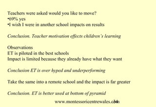 www.montessoricentrewales.com
The first hole in the wall experiment took place in New Delhi in 1999.
Mitra’s office bordered a slum. He cut a hole in the wall and put in a
PC a touch pad and high speed Internet.
Questions asked were
Is this real?
Does the language matter?
Will the computer last?
Will they break it?
Will they steal it?
Source: www.perceptum.nl
 