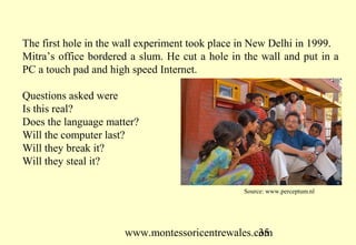 www.montessoricentrewales.com
Mitra took the experiment to a number of poor areas where children
taught each other to browse, use the computer.
Three months after leaving the computer in a rural area where no
English was spoken children were using 200 English words. Mitra was
funded to replicate the experiment. Children found a website to teach
themselves the English alphabet. Younger children began teaching
older children.
Results of experiment
6 to 13 year olds can self construct - teach themselves in groups if you
lift adult intervention.
Results showed the same learning curve you would get in a school.
300 children were computer literate within 6 months with one
computer. 8 year olds live in a society, which says don’t do that don’t
touch.
 