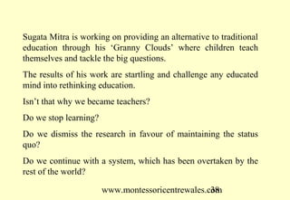 www.montessoricentrewales.com
Sugata Mitra is working on providing an alternative to traditional
education through his ‘Granny Clouds’ where children teach
themselves and tackle the big questions.
The results of his work are startling and challenge any educated
mind into rethinking education.
Isn’t that why we became teachers?
Do we stop learning?
Do we dismiss the research in favour of maintaining the status
quo?
Do we continue with a system, which has been overtaken by the
rest of the world?
 