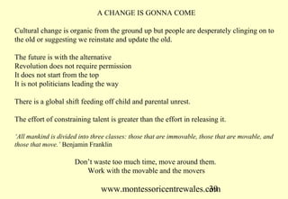 www.montessoricentrewales.com
A CHANGE IS GONNA COME
Cultural change is organic from the ground up but people are desperately clinging on to
the old or suggesting we reinstate and update the old.
The future is with the alternative
Revolution does not require permission
It does not start from the top
It is not politicians leading the way
There is a global shift feeding off child and parental unrest.
The effort of constraining talent is greater than the effort in releasing it.
‘All mankind is divided into three classes: those that are immovable, those that are movable, and
those that move.’ Benjamin Franklin
Don’t waste too much time, move around them.
Work with the movable and the movers
 
