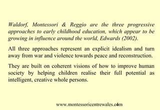 www.montessoricentrewales.com
Waldorf, Montessori & Reggio are the three progressive
approaches to early childhood education, which appear to be
growing in influence around the world, Edwards (2002).
All three approaches represent an explicit idealism and turn
away from war and violence towards peace and reconstruction.
They are built on coherent visions of how to improve human
society by helping children realise their full potential as
intelligent, creative whole persons.
 